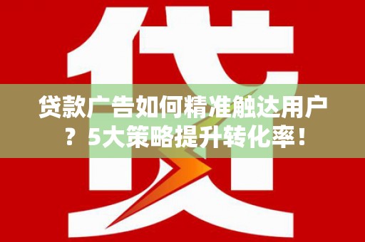 霞浦贷款广告如何精准触达用户？5大策略提升转化率！
