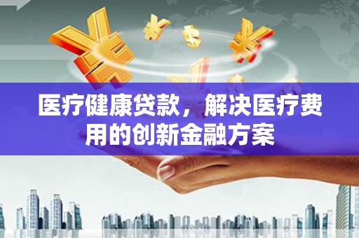 霞浦医疗健康贷款，解决医疗费用的创新金融方案