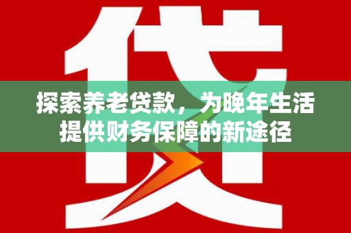 霞浦探索养老贷款，为晚年生活提供财务保障的新途径
