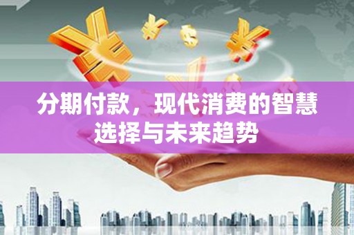 霞浦分期付款，现代消费的智慧选择与未来趋势