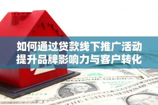 霞浦如何通过贷款线下推广活动提升品牌影响力与客户转化率