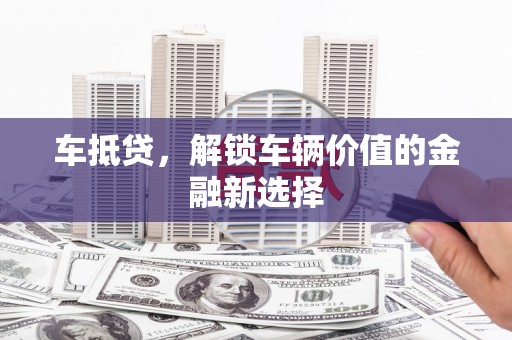霞浦车抵贷，解锁车辆价值的金融新选择