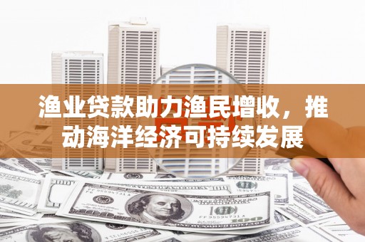 霞浦渔业贷款助力渔民增收，推动海洋经济可持续发展