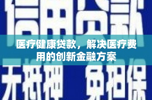 霞浦医疗健康贷款，解决医疗费用的创新金融方案