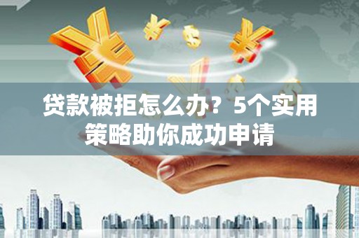 霞浦贷款被拒怎么办？5个实用策略助你成功申请